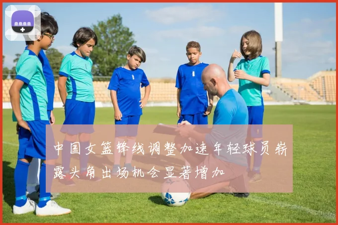 中国女篮锋线调整加速年轻球员崭露头角出场机会显著增加