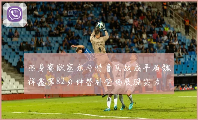 热身赛欧塞尔与特鲁瓦战成平局魏祥鑫第82分钟替补登场展现实力