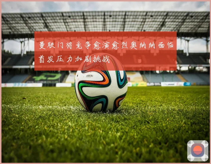 曼联门将竞争愈演愈烈奥纳纳面临首发压力加剧挑战