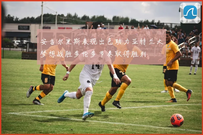 安吉尔里斯表现出色助力亚特兰大梦想战胜多伦多节奏取得胜利