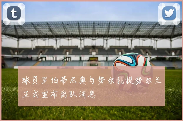 球员罗伯蒂尼奥与努尔扎提努尔兰正式宣布离队消息