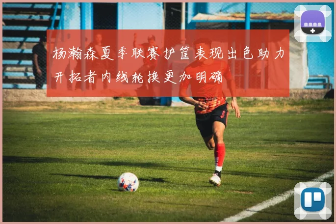 杨瀚森夏季联赛护筐表现出色助力开拓者内线轮换更加明确