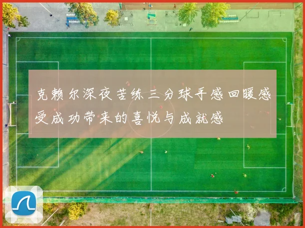 克赖尔深夜苦练三分球手感回暖感受成功带来的喜悦与成就感