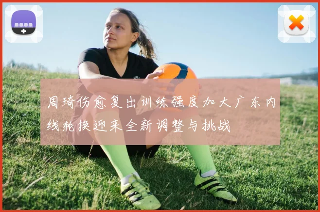 周琦伤愈复出训练强度加大广东内线轮换迎来全新调整与挑战