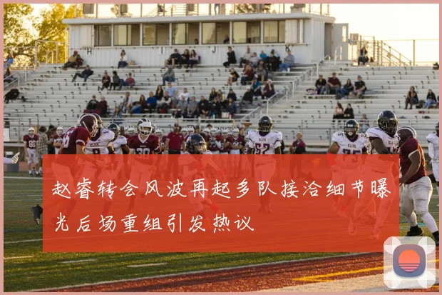 赵睿转会风波再起多队接洽细节曝光后场重组引发热议